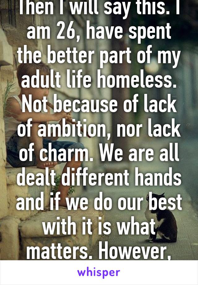 Then I will say this. I am 26, have spent the better part of my adult life homeless. Not because of lack of ambition, nor lack of charm. We are all dealt different hands and if we do our best with it is what matters. However, it's not inhuman