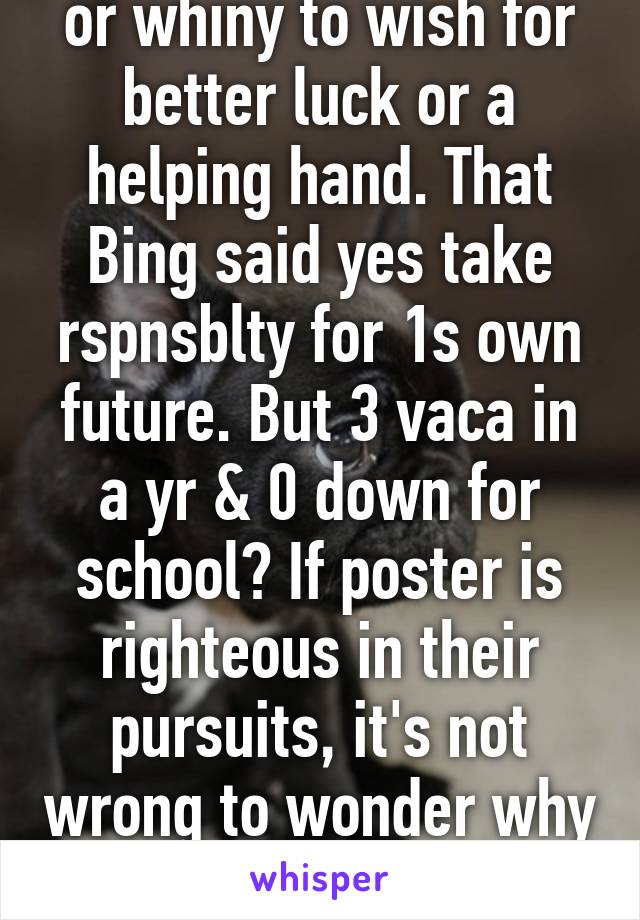 or whiny to wish for better luck or a helping hand. That Bing said yes take rspnsblty for 1s own future. But 3 vaca in a yr & 0 down for school? If poster is righteous in their pursuits, it's not wrong to wonder why their prnts wnt help 