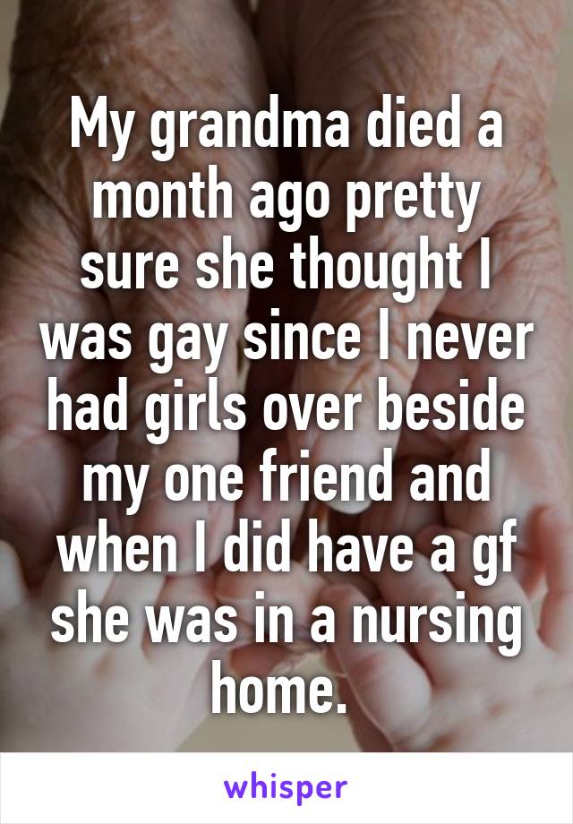 My grandma died a month ago pretty sure she thought I was gay since I never had girls over beside my one friend and when I did have a gf she was in a nursing home. 