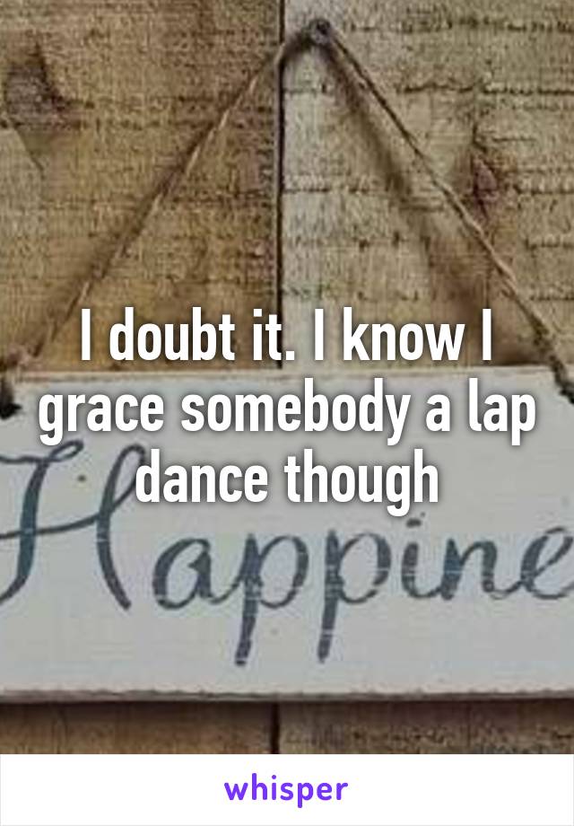 I doubt it. I know I grace somebody a lap dance though
