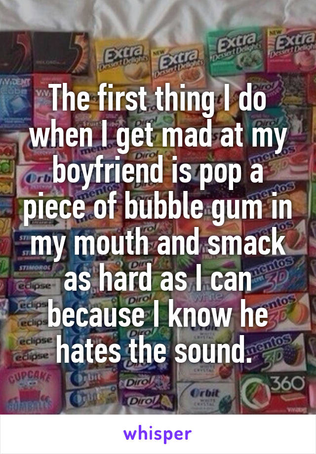 The first thing I do when I get mad at my boyfriend is pop a piece of bubble gum in my mouth and smack as hard as I can because I know he hates the sound. 