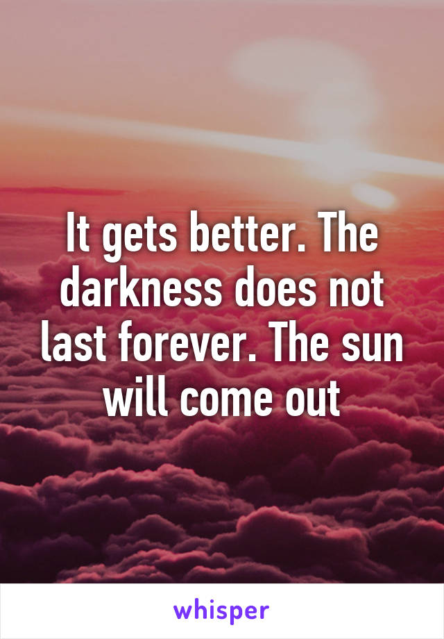 It gets better. The darkness does not last forever. The sun will come out