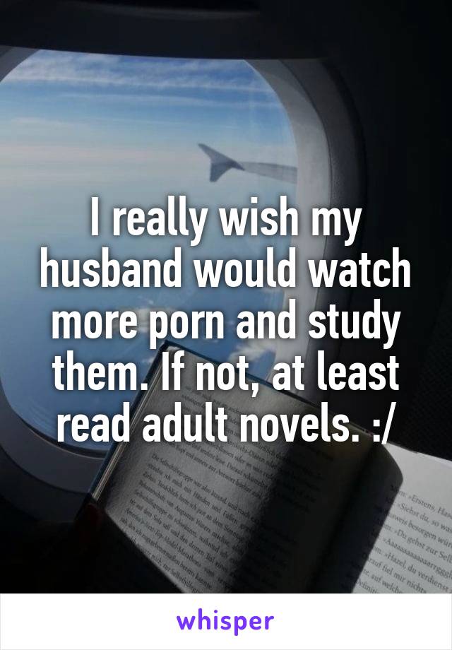 I really wish my husband would watch more porn and study them. If not, at least read adult novels. :/