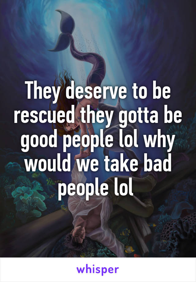 They deserve to be rescued they gotta be good people lol why would we take bad people lol 