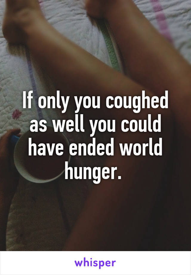 If only you coughed as well you could have ended world hunger. 