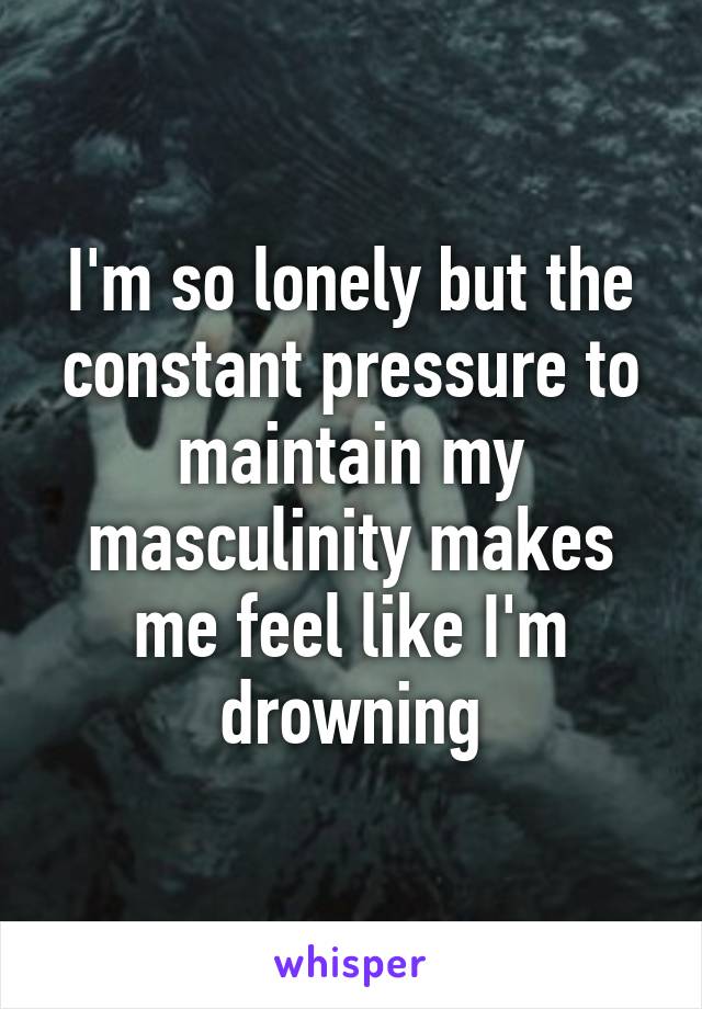 I'm so lonely but the constant pressure to maintain my masculinity makes me feel like I'm drowning