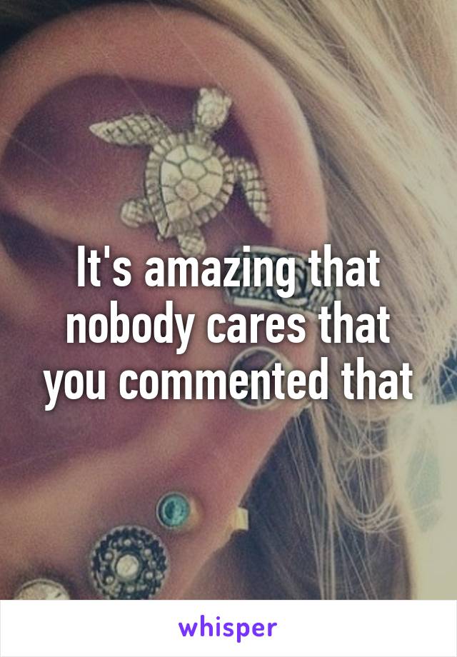 It's amazing that nobody cares that you commented that