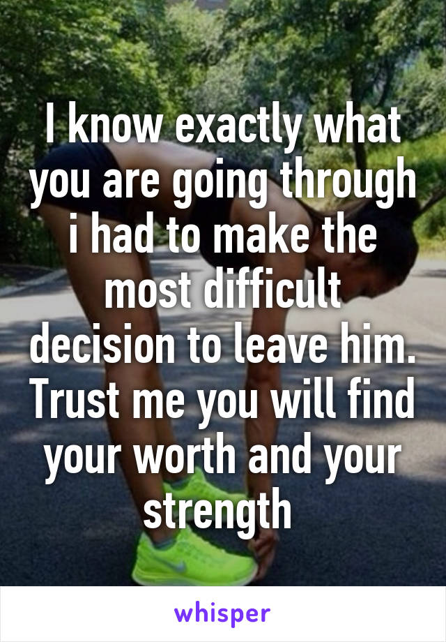 I know exactly what you are going through i had to make the most difficult decision to leave him. Trust me you will find your worth and your strength 