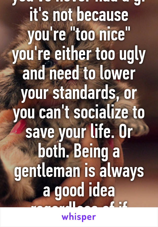 If you're 27 and you've never had a gf it's not because you're "too nice" you're either too ugly and need to lower your standards, or you can't socialize to save your life. Or both. Being a gentleman is always a good idea regardless of if you're looking for a gf or not. 