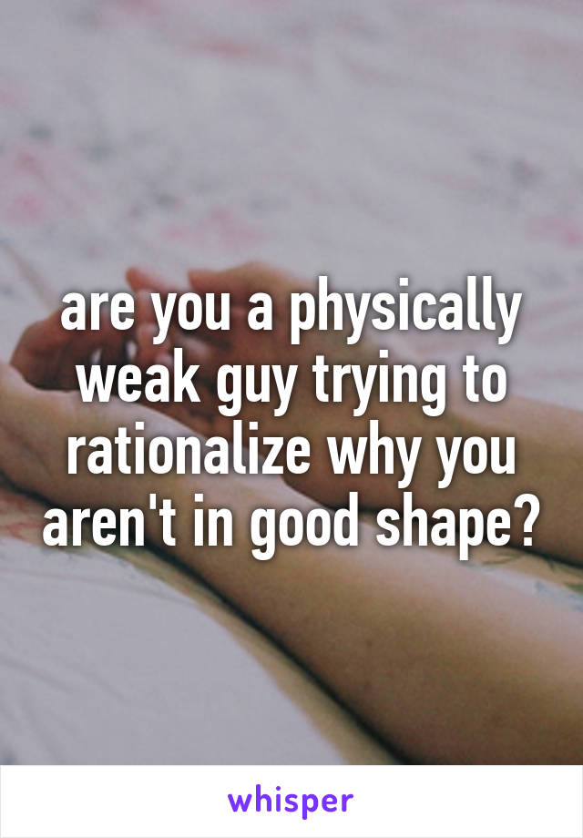 are you a physically weak guy trying to rationalize why you aren't in good shape?