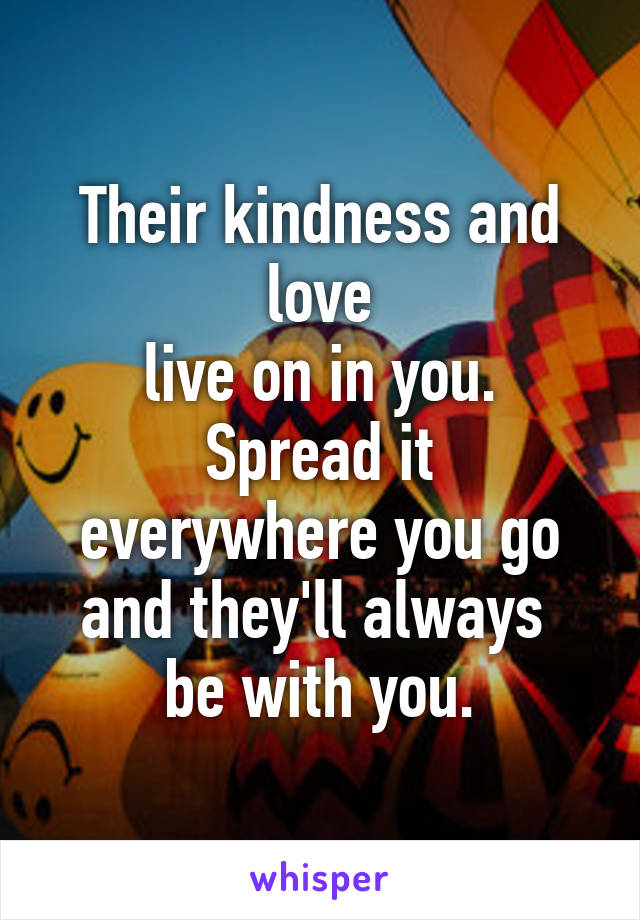 Their kindness and love
live on in you.
Spread it everywhere you go and they'll always 
be with you.