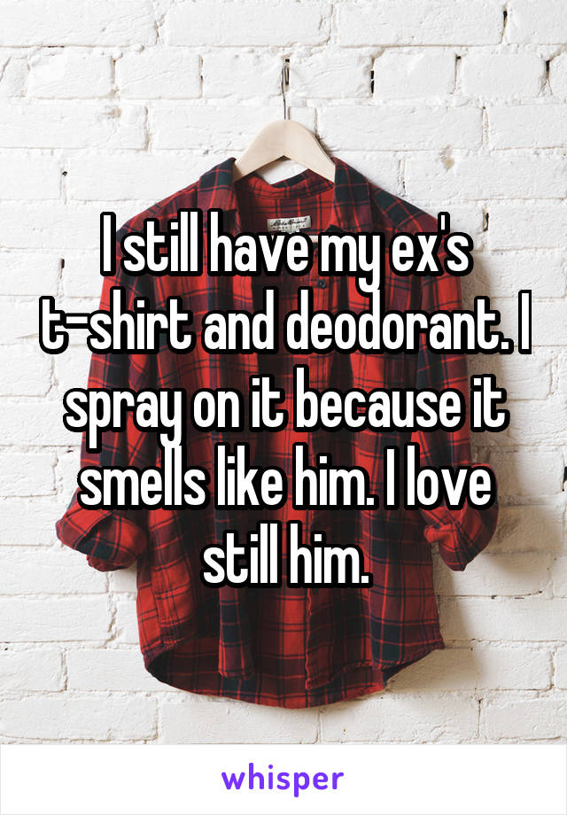 I still have my ex's t-shirt and deodorant. I spray on it because it smells like him. I love still him.