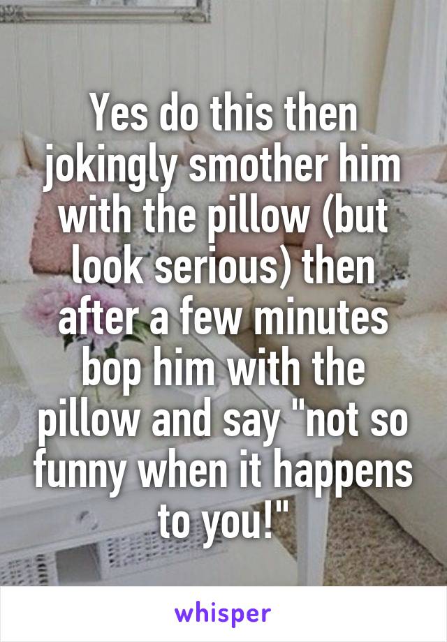Yes do this then jokingly smother him with the pillow (but look serious) then after a few minutes bop him with the pillow and say "not so funny when it happens to you!"