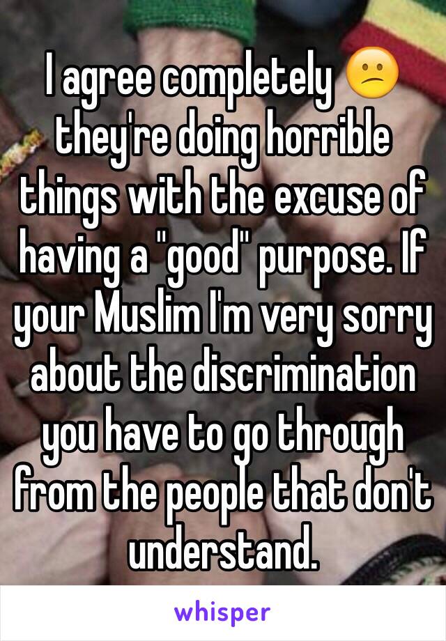 I agree completely 😕 they're doing horrible things with the excuse of having a "good" purpose. If your Muslim I'm very sorry about the discrimination you have to go through from the people that don't understand.