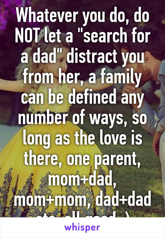 Whatever you do, do NOT let a "search for a dad" distract you from her, a family can be defined any number of ways, so long as the love is there, one parent, mom+dad, mom+mom, dad+dad etc, all good :)