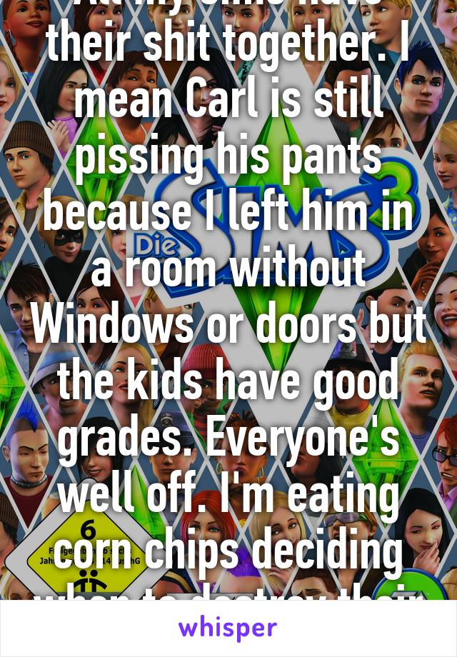 All my sims have their shit together. I mean Carl is still pissing his pants because I left him in a room without Windows or doors but the kids have good grades. Everyone's well off. I'm eating corn chips deciding when to destroy their lives