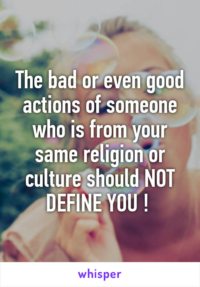 The bad or even good actions of someone who is from your same religion or culture should NOT DEFINE YOU ! 