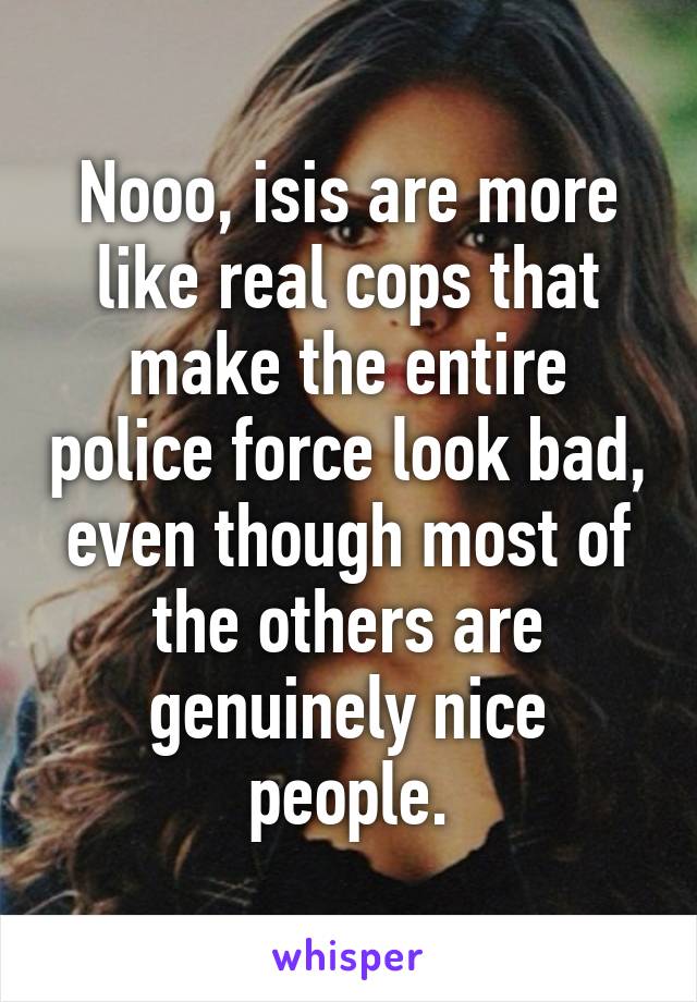 Nooo, isis are more like real cops that make the entire police force look bad, even though most of the others are genuinely nice people.
