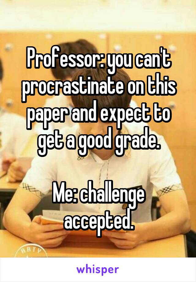 Professor: you can't procrastinate on this paper and expect to get a good grade.

Me: challenge accepted.