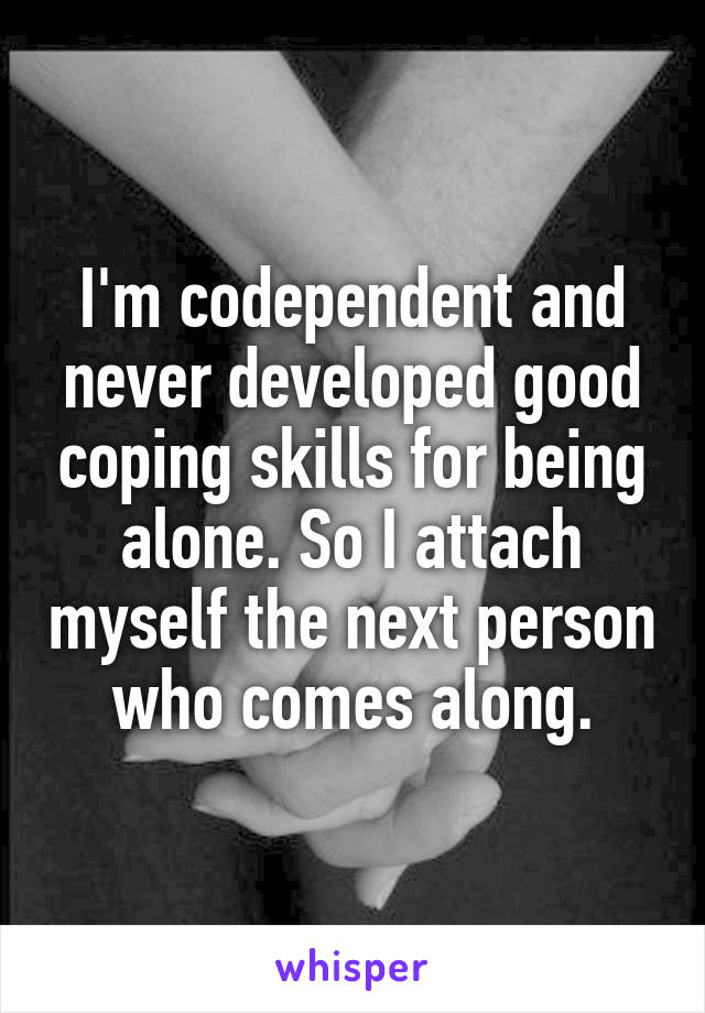 I'm codependent and never developed good coping skills for being alone. So I attach myself the next person who comes along.