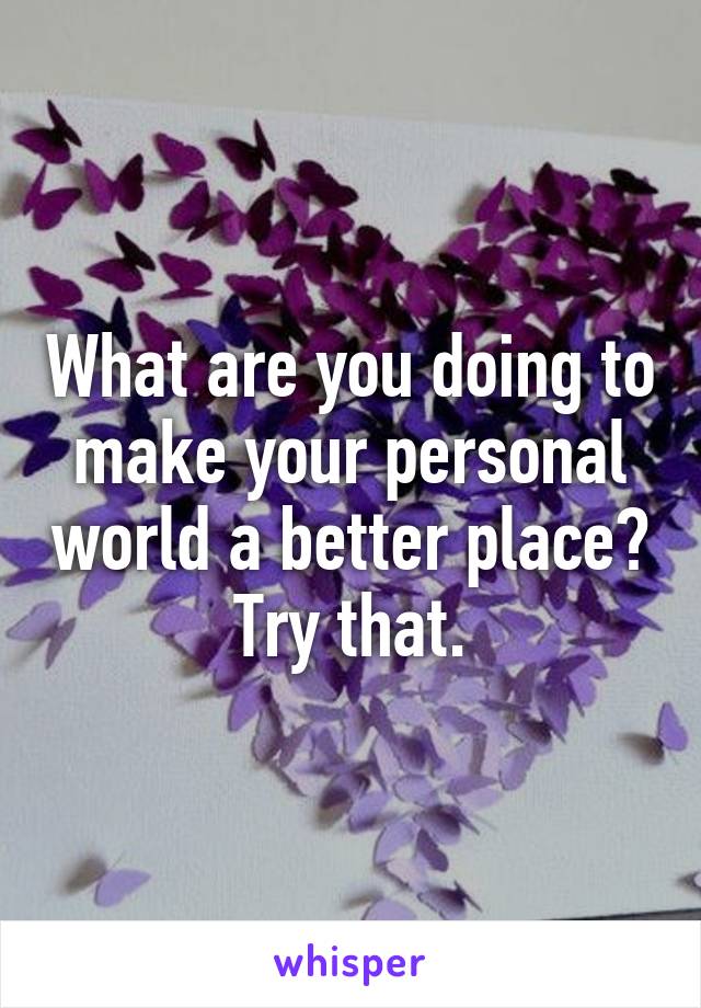 What are you doing to make your personal world a better place?
Try that.