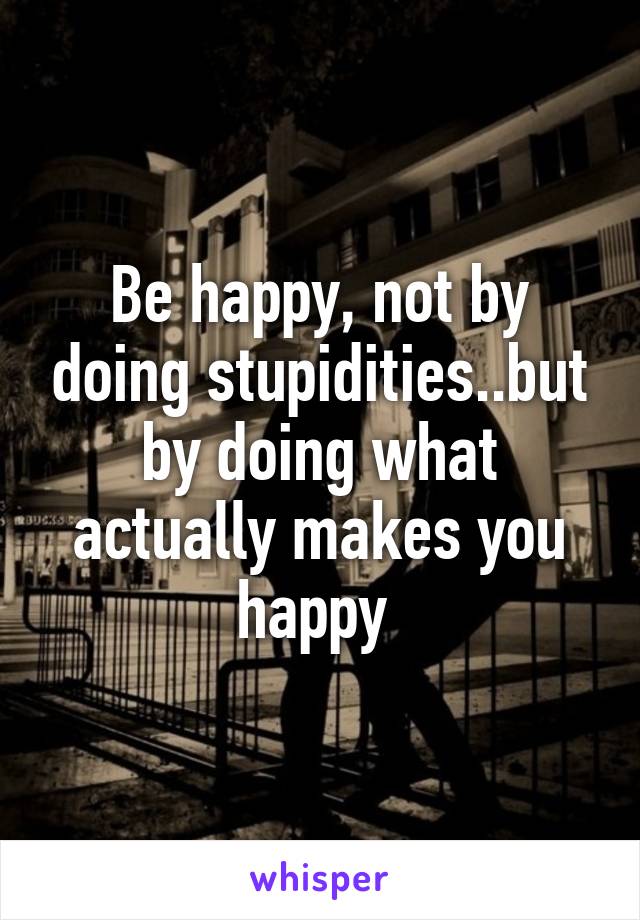 Be happy, not by doing stupidities..but by doing what actually makes you happy 