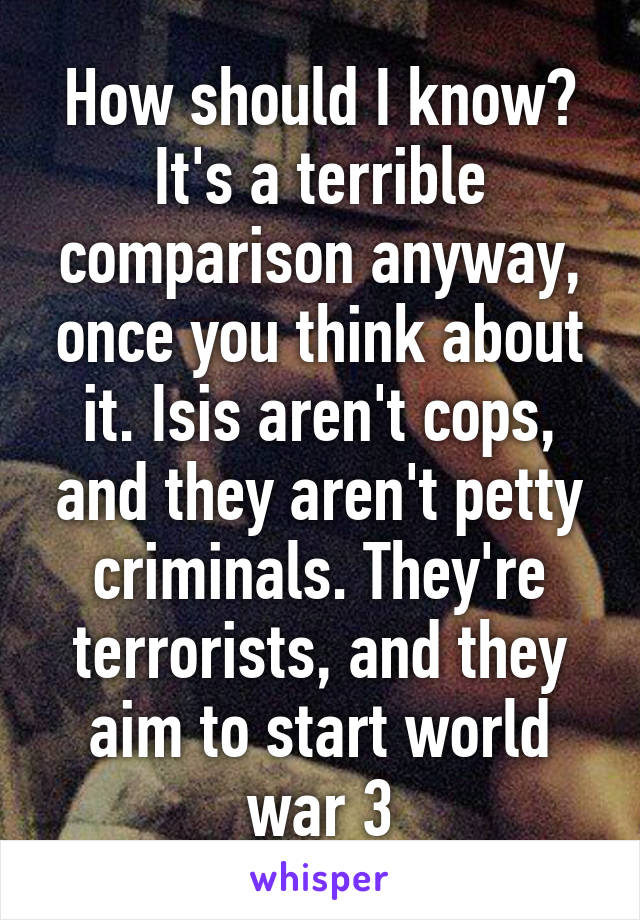 How should I know? It's a terrible comparison anyway, once you think about it. Isis aren't cops, and they aren't petty criminals. They're terrorists, and they aim to start world war 3