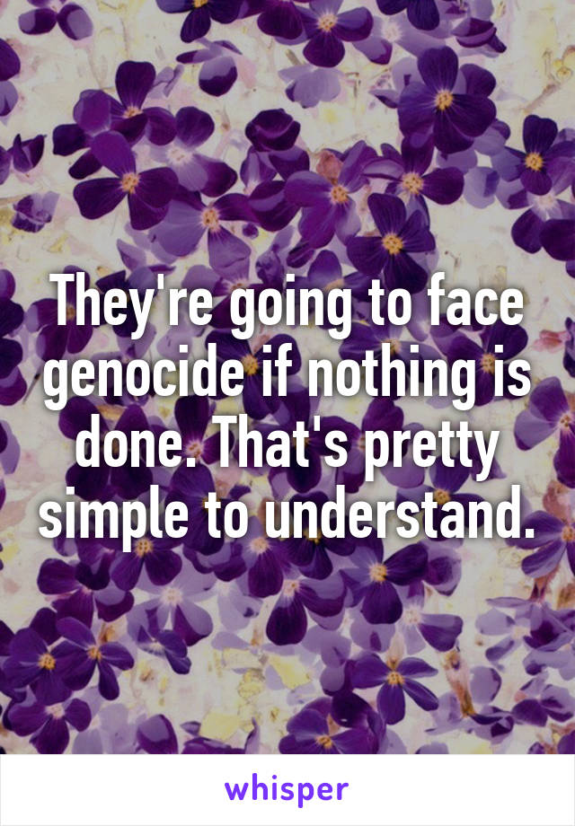 They're going to face genocide if nothing is done. That's pretty simple to understand.