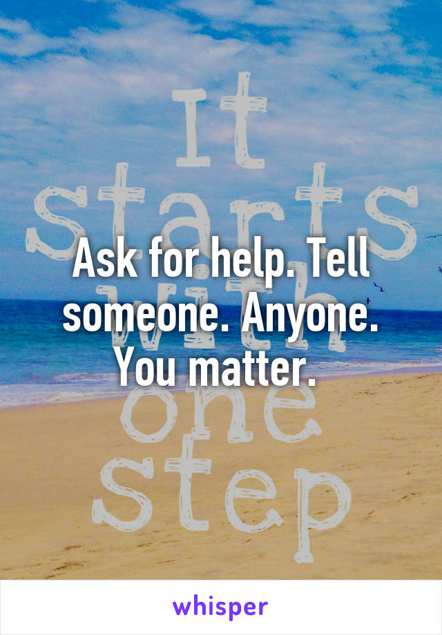 Ask for help. Tell someone. Anyone. You matter. 