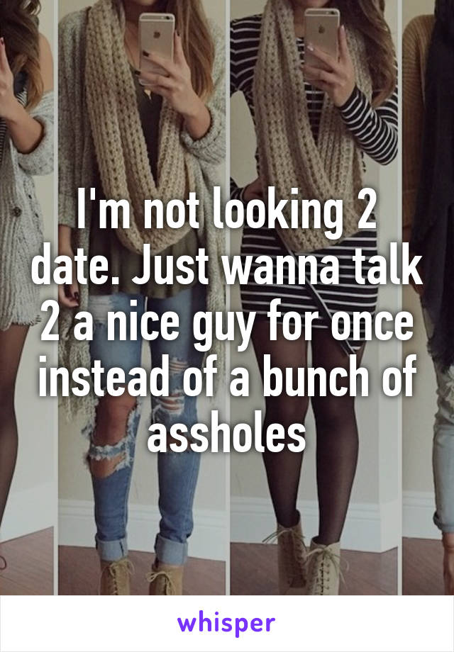 I'm not looking 2 date. Just wanna talk 2 a nice guy for once instead of a bunch of assholes