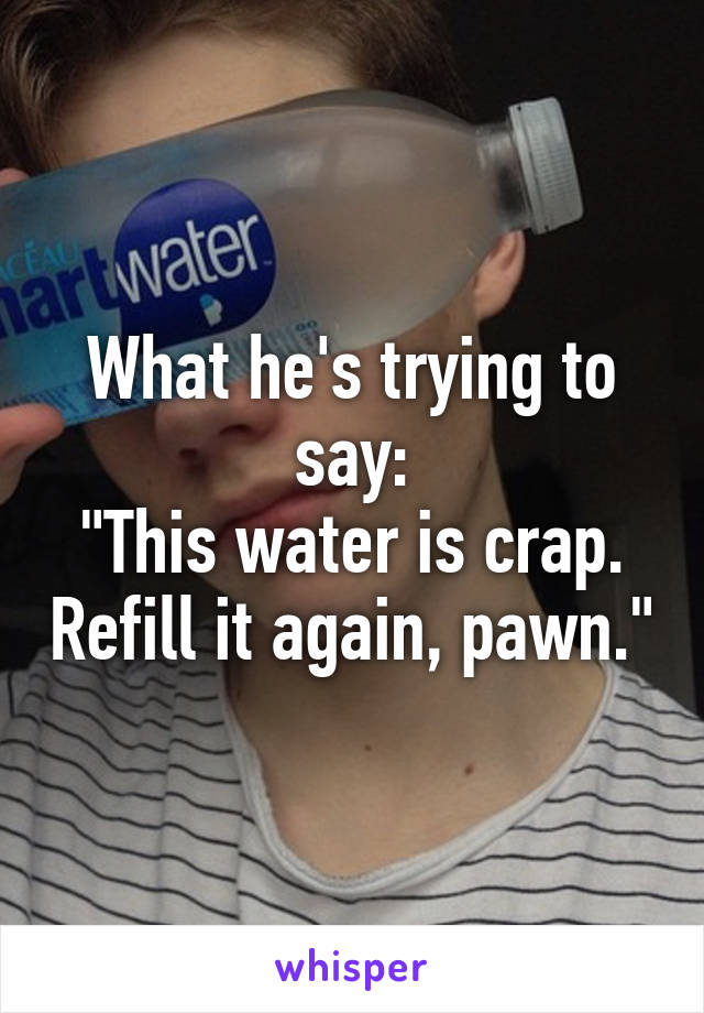 What he's trying to say:
"This water is crap. Refill it again, pawn."