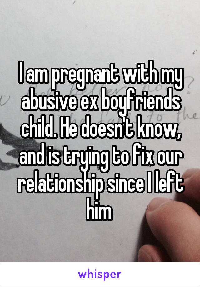 I am pregnant with my abusive ex boyfriends child. He doesn't know, and is trying to fix our relationship since I left him 
