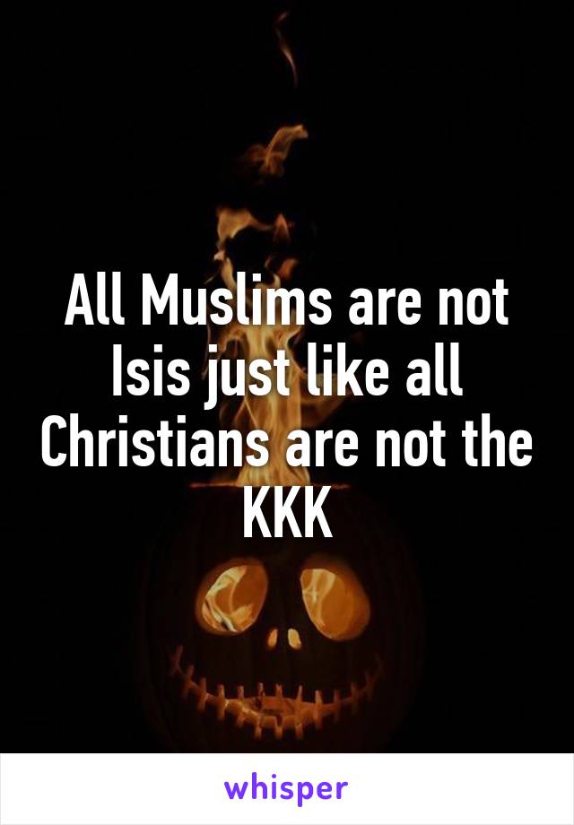 All Muslims are not Isis just like all Christians are not the KKK