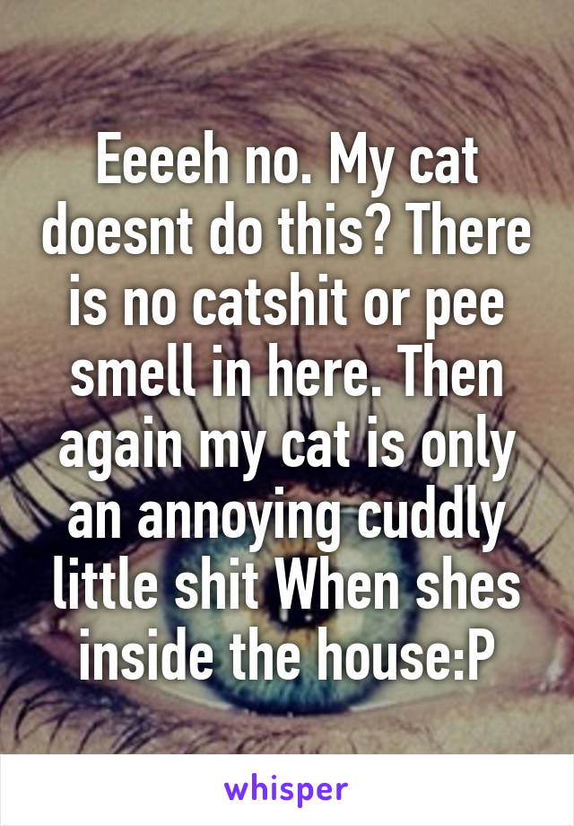 Eeeeh no. My cat doesnt do this? There is no catshit or pee smell in here. Then again my cat is only an annoying cuddly little shit When shes inside the house:P