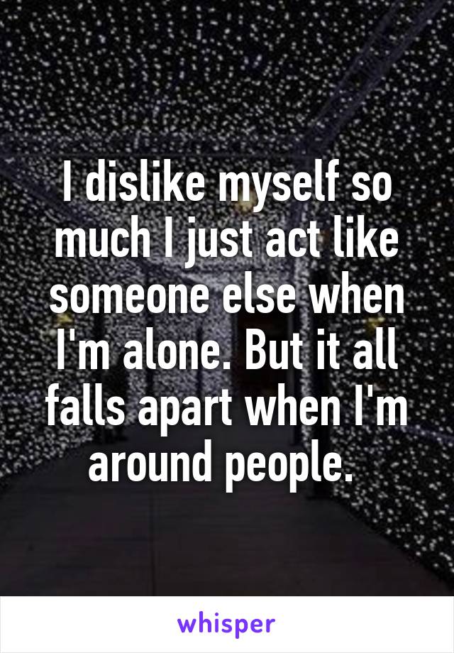 I dislike myself so much I just act like someone else when I'm alone. But it all falls apart when I'm around people. 