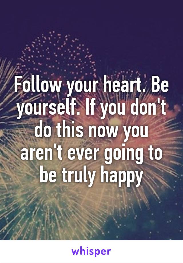 Follow your heart. Be yourself. If you don't do this now you aren't ever going to be truly happy