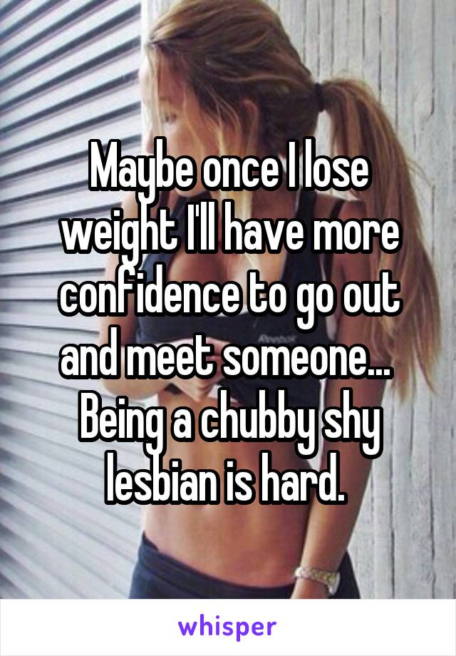 Maybe once I lose weight I'll have more confidence to go out and meet someone...  Being a chubby shy lesbian is hard. 