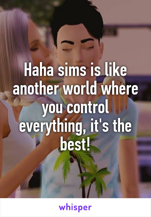 Haha sims is like another world where you control everything, it's the best!