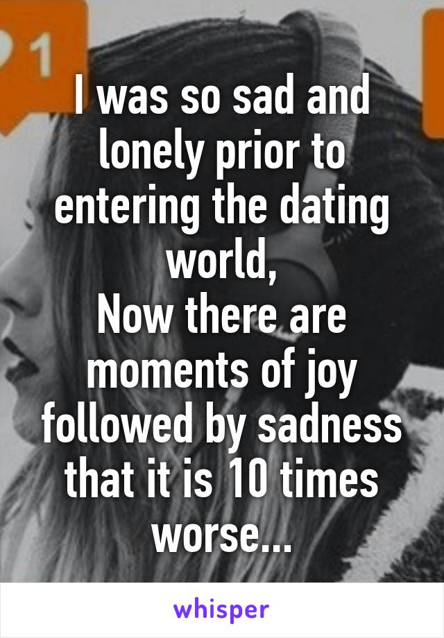 I was so sad and lonely prior to entering the dating world,
Now there are moments of joy followed by sadness that it is 10 times worse...