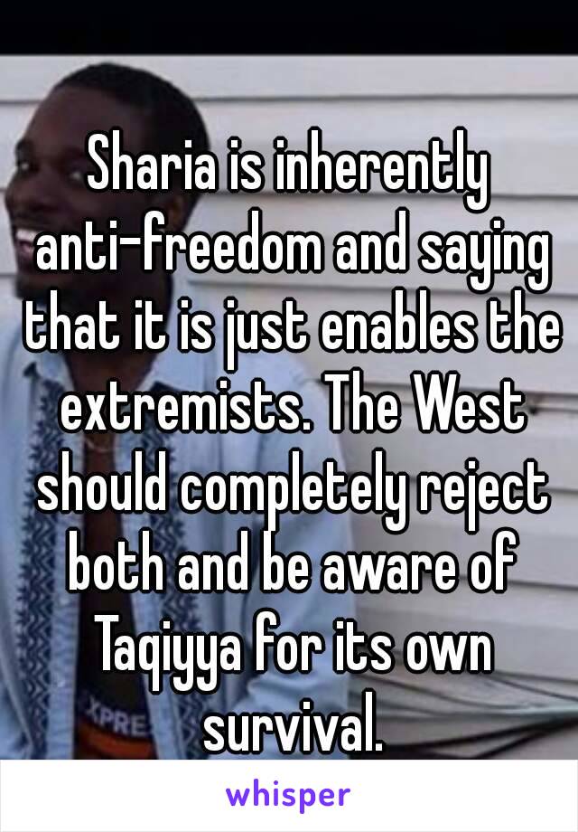 Sharia is inherently anti-freedom and saying that it is just enables the extremists. The West should completely reject both and be aware of Taqiyya for its own survival.