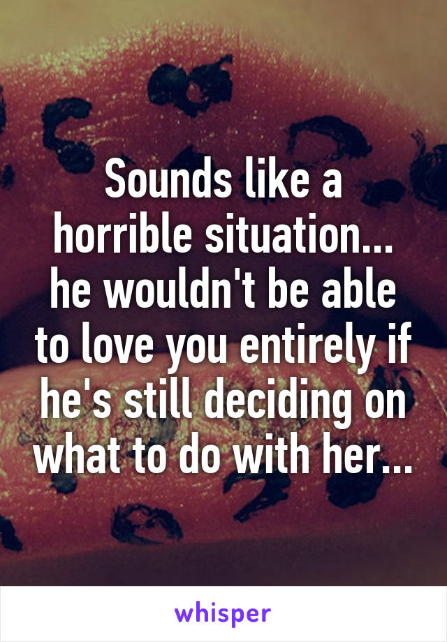 Sounds like a horrible situation... he wouldn't be able to love you entirely if he's still deciding on what to do with her...