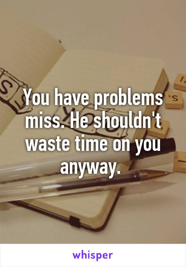 You have problems miss. He shouldn't waste time on you anyway. 