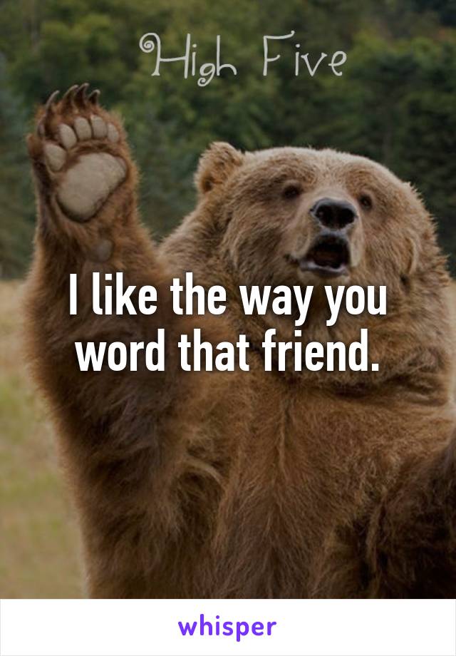 I like the way you word that friend.