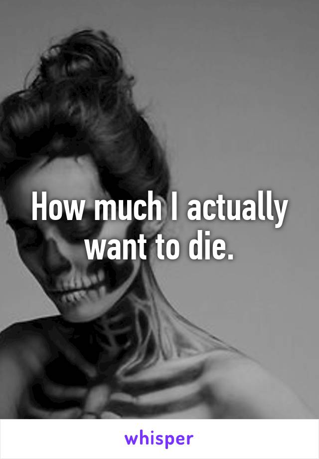 How much I actually want to die.