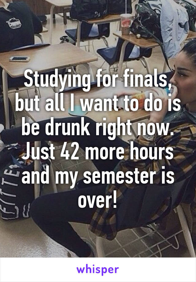 Studying for finals, but all I want to do is be drunk right now. Just 42 more hours and my semester is over!