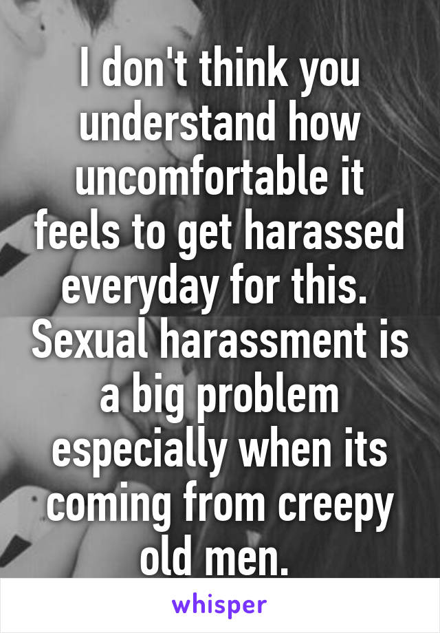 I don't think you understand how uncomfortable it feels to get harassed everyday for this.  Sexual harassment is a big problem especially when its coming from creepy old men. 