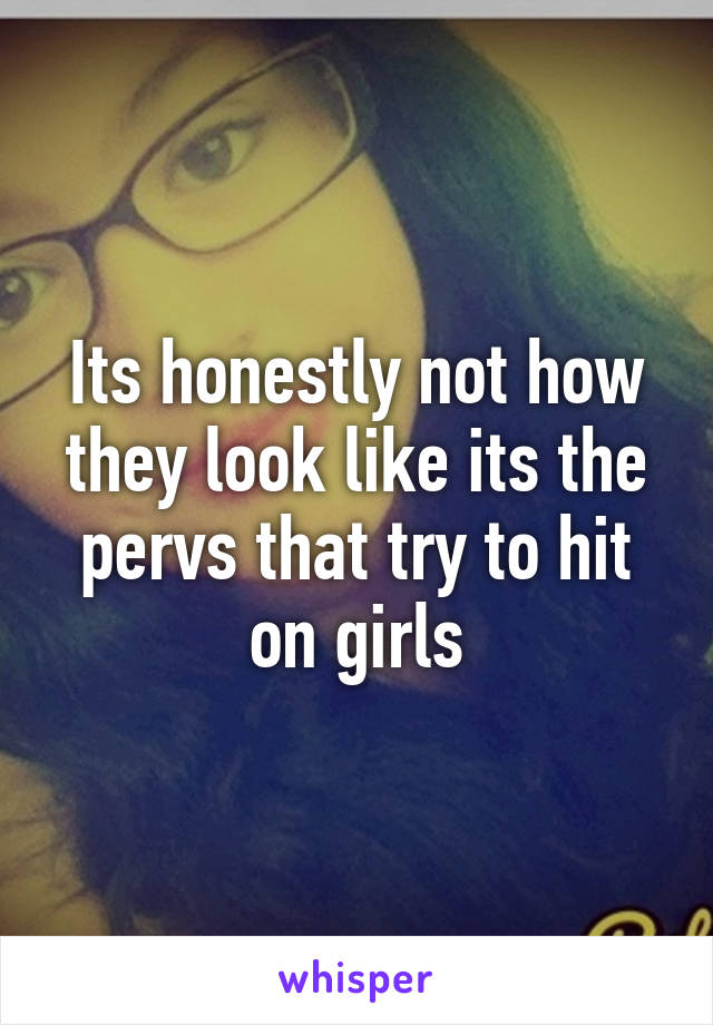 Its honestly not how they look like its the pervs that try to hit on girls