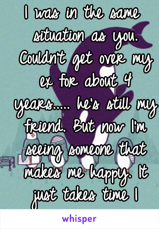 I was in the same situation as you. Couldn't get over my ex for about 4 years..... he's still my friend. But now I'm seeing someone that makes me happy. It just takes time I guess.........😔