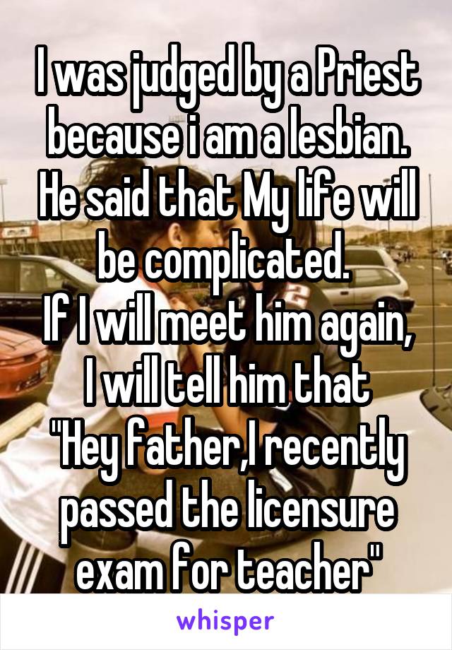 I was judged by a Priest because i am a lesbian. He said that My life will be complicated. 
If I will meet him again, I will tell him that
"Hey father,I recently passed the licensure exam for teacher"