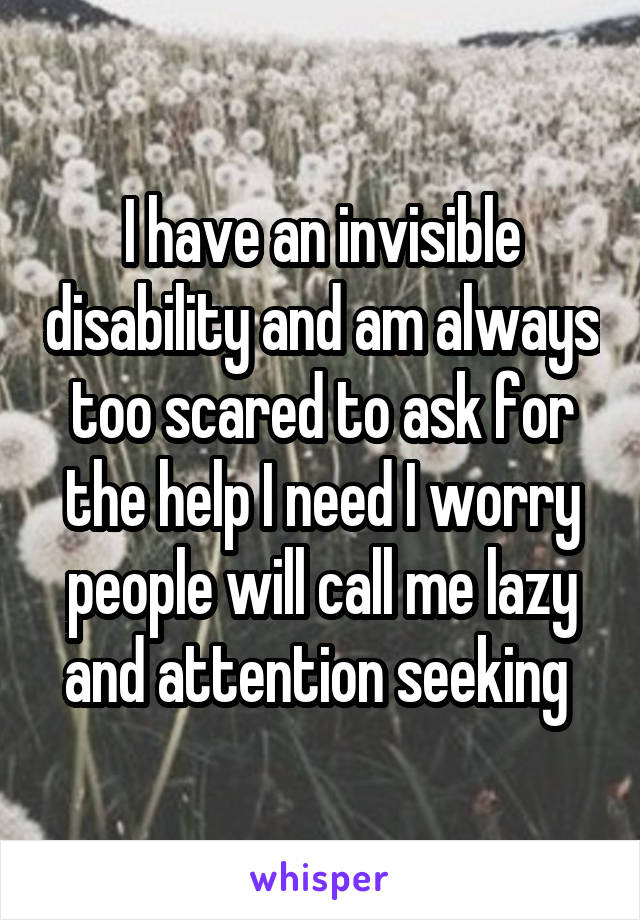 I have an invisible disability and am always too scared to ask for the help I need I worry people will call me lazy and attention seeking 